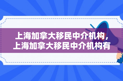 上海加拿大移民中介机构，上海加拿大移民中介机构有哪些