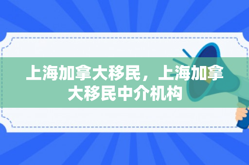 上海加拿大移民，上海加拿大移民中介机构