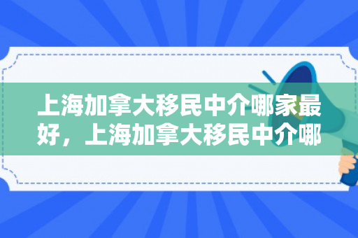 上海加拿大移民中介哪家最好，上海加拿大移民中介哪家最好的