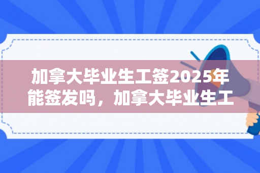 加拿大毕业生工签2025年能签发吗，加拿大毕业生工签2025年能签发吗知乎