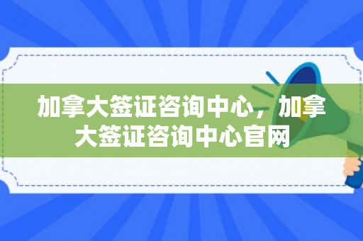 加拿大签证咨询中心，加拿大签证咨询中心官网