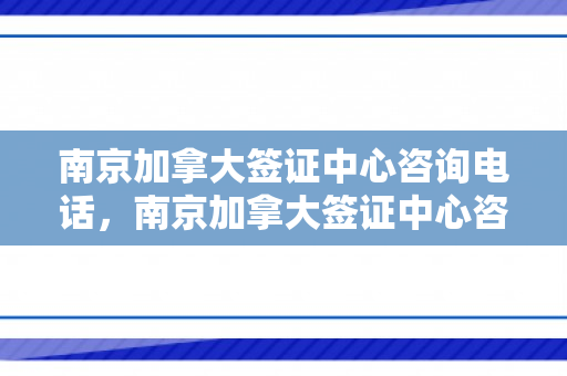 南京加拿大签证中心咨询电话，南京加拿大签证中心咨询电话是多少