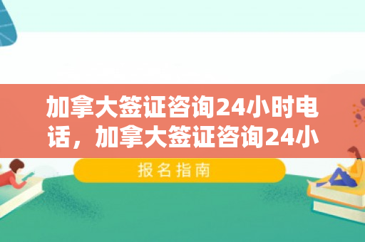 加拿大签证咨询24小时电话，加拿大签证咨询24小时电话号码