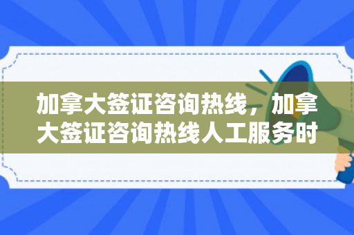 加拿大签证咨询热线，加拿大签证咨询热线人工服务时间