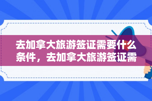 去加拿大旅游签证需要什么条件，去加拿大旅游签证需要什么条件吗