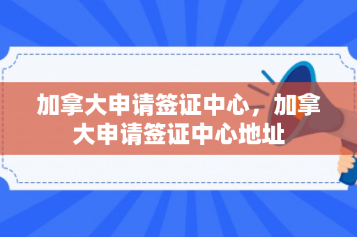 加拿大申请签证中心，加拿大申请签证中心地址