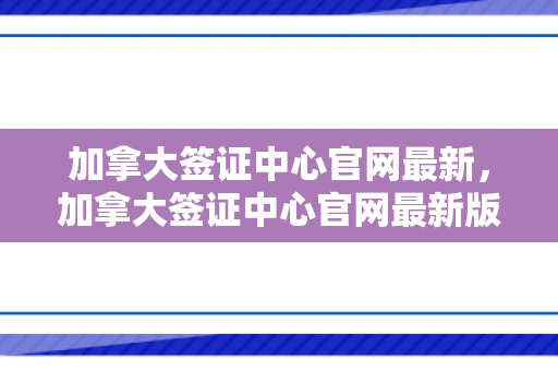 加拿大签证中心官网最新，加拿大签证中心官网最新版本介绍
