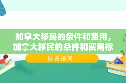 加拿大移民的条件和费用，加拿大移民的条件和费用标准
