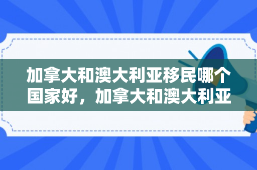加拿大和澳大利亚移民哪个国家好，加拿大和澳大利亚移民哪个国家好一点
