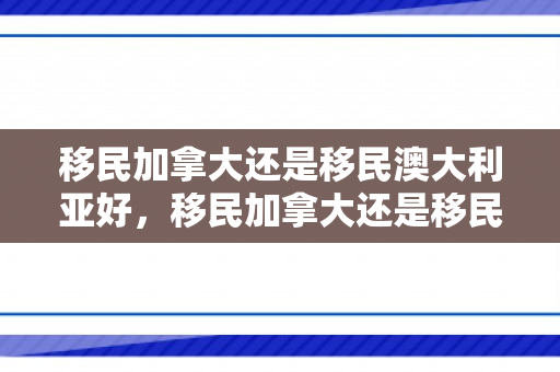 移民加拿大还是移民澳大利亚好，移民加拿大还是移民澳大利亚好百度贴吧