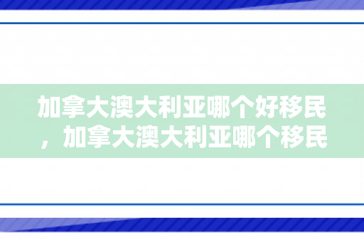 加拿大澳大利亚哪个好移民，加拿大澳大利亚哪个移民容易