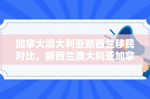 加拿大澳大利亚新西兰移民对比，新西兰澳大利亚加拿大移民哪个好