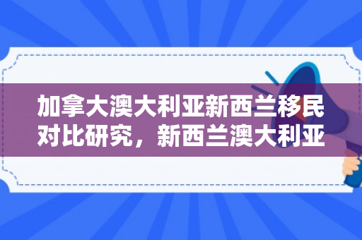 加拿大澳大利亚新西兰移民对比研究，新西兰澳大利亚加拿大移民哪个好