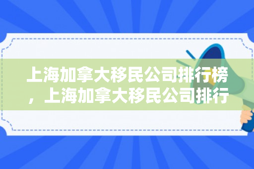 上海加拿大移民公司排行榜，上海加拿大移民公司排行榜前十名