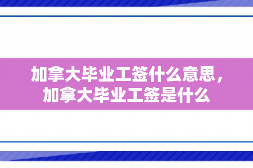 加拿大毕业工签什么意思，加拿大毕业工签是什么