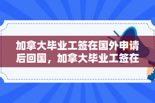 加拿大毕业工签在国外申请后回国，加拿大毕业工签在国外申请后回国有影响吗