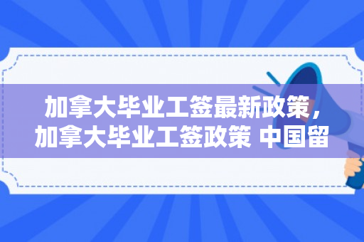 加拿大毕业工签最新政策，加拿大毕业工签政策 中国留学生工签期限或受限