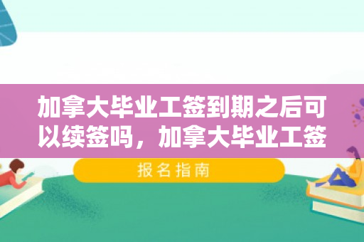 加拿大毕业工签到期之后可以续签吗，加拿大毕业工签到期之后可以续签吗知乎