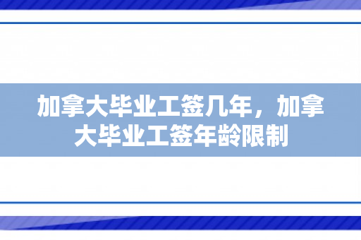 加拿大毕业工签几年，加拿大毕业工签年龄限制