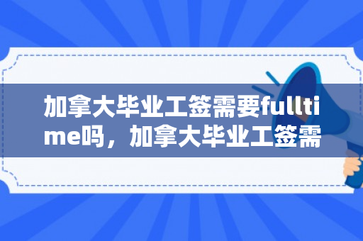 加拿大毕业工签需要fulltime吗，加拿大毕业工签需要什么材料