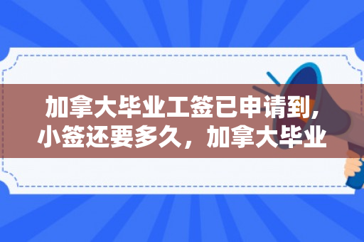 加拿大毕业工签已申请到,小签还要多久，加拿大毕业工签已申请到,小签还要多久