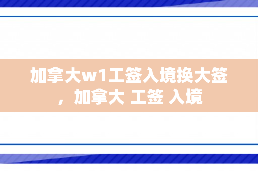 加拿大w1工签入境换大签，加拿大 工签 入境