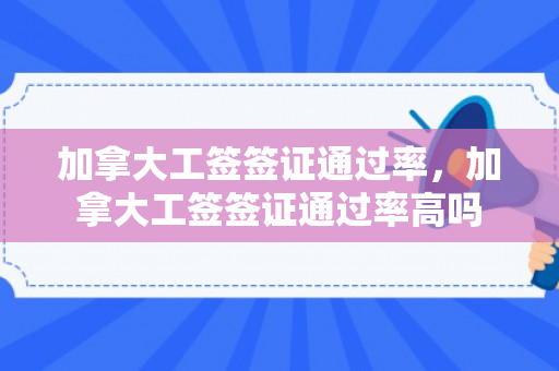 加拿大工签签证通过率，加拿大工签签证通过率高吗