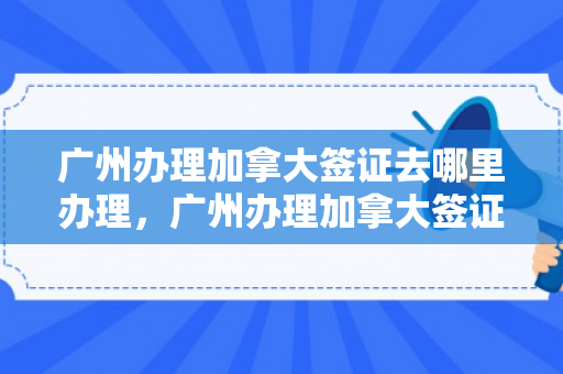 广州办理加拿大签证去哪里办理，广州办理加拿大签证去哪里办理呢