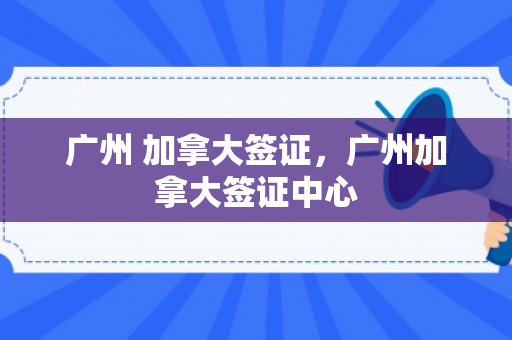 广州 加拿大签证，广州加拿大签证中心