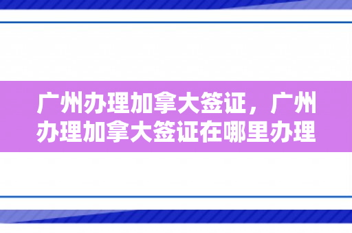 广州办理加拿大签证，广州办理加拿大签证在哪里办理