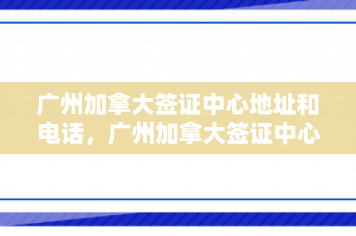 广州加拿大签证中心地址和电话，广州加拿大签证中心地址和电话号码