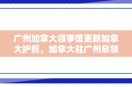 广州加拿大领事馆更新加拿大护照，加拿大驻广州总领事馆护照办理时间