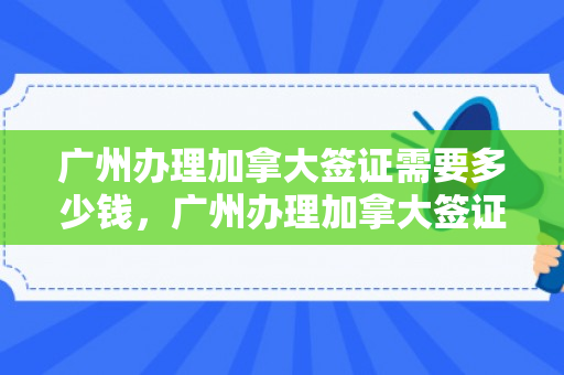广州办理加拿大签证需要多少钱，广州办理加拿大签证需要多少钱费用