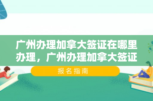 广州办理加拿大签证在哪里办理，广州办理加拿大签证在哪里办理的