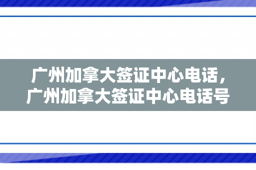 广州加拿大签证中心电话，广州加拿大签证中心电话号码