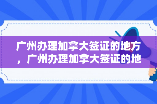 广州办理加拿大签证的地方，广州办理加拿大签证的地方在哪里