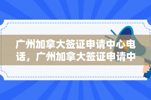 广州加拿大签证申请中心电话，广州加拿大签证申请中心电话号码