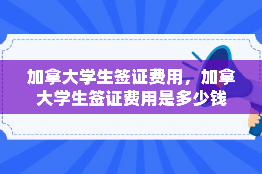 加拿大学生签证费用，加拿大学生签证费用是多少钱