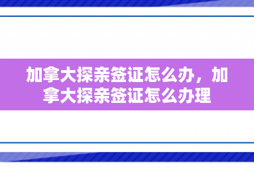加拿大探亲签证怎么办，加拿大探亲签证怎么办理