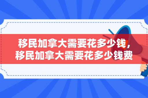 移民加拿大需要花多少钱，移民加拿大需要花多少钱费用