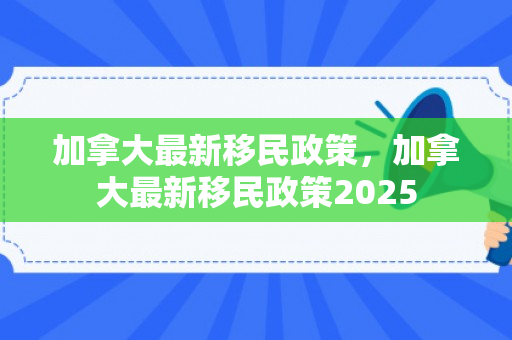 加拿大最新移民政策，加拿大最新移民政策2025