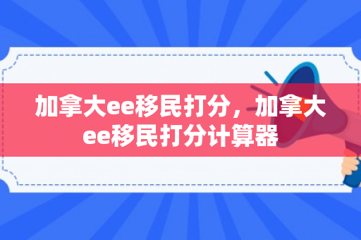 加拿大ee移民打分，加拿大ee移民打分计算器