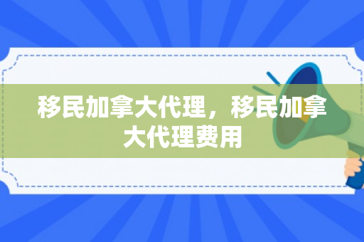 移民加拿大代理，移民加拿大代理费用