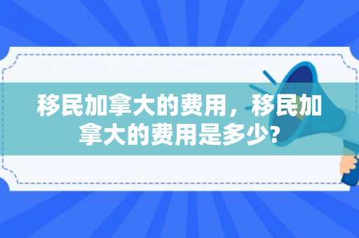 移民加拿大的费用，移民加拿大的费用是多少?