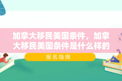 加拿大移民美国条件，加拿大移民美国条件是什么样的