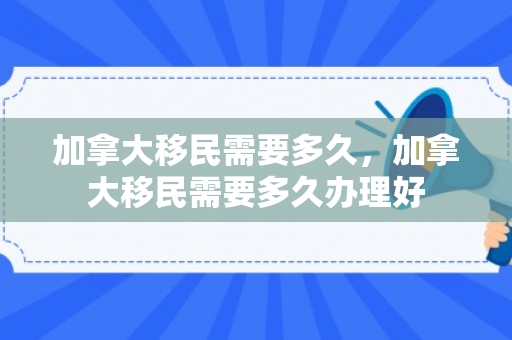 加拿大移民需要多久，加拿大移民需要多久办理好
