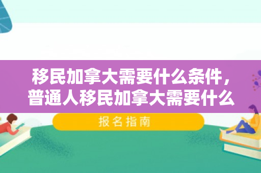 移民加拿大需要什么条件，普通人移民加拿大需要什么条件