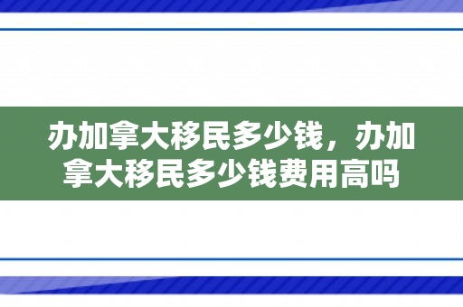 办加拿大移民多少钱，办加拿大移民多少钱费用高吗