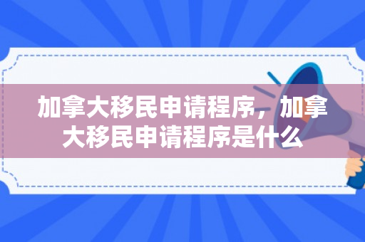 加拿大移民申请程序，加拿大移民申请程序是什么
