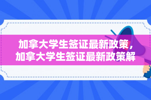 加拿大学生签证最新政策，加拿大学生签证最新政策解读